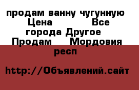  продам ванну чугунную › Цена ­ 7 000 - Все города Другое » Продам   . Мордовия респ.